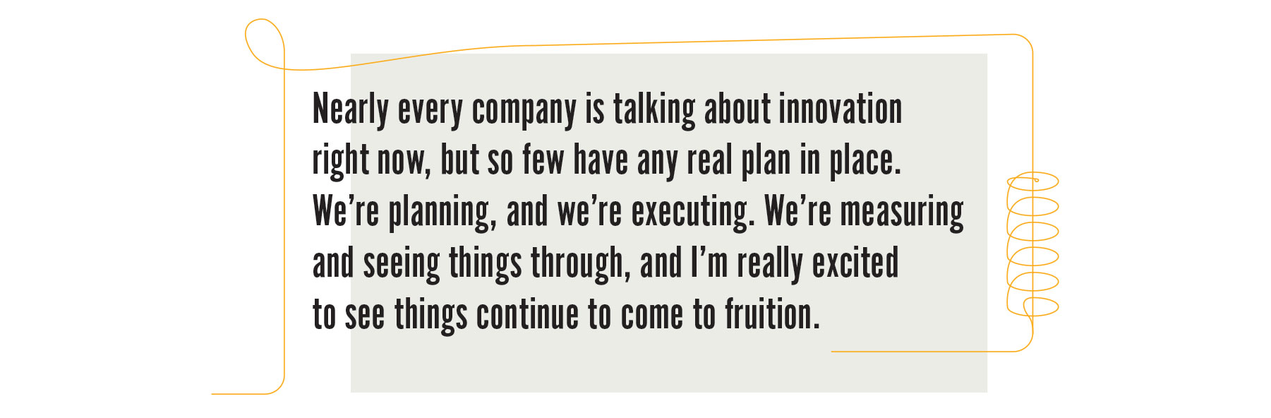 Nearly every company is talking about innovation right now, but so few have any real plan in place. We’re planning, and we’re executing. We’re measuring and seeing things through, and I’m really excited to see things continue to come to fruition.